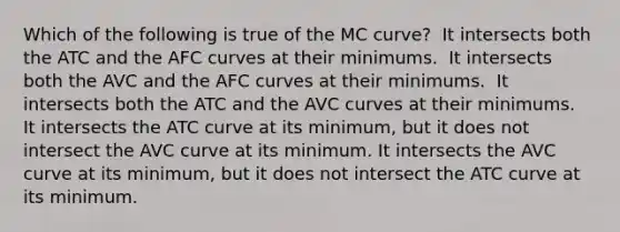 Which of the following is true of the MC curve? ​ It intersects both the ATC and the AFC curves at their minimums. ​ It intersects both the AVC and the AFC curves at their minimums. ​ It intersects both the ATC and the AVC curves at their minimums. ​ It intersects the ATC curve at its minimum, but it does not intersect the AVC curve at its minimum. It intersects the AVC curve at its minimum, but it does not intersect the ATC curve at its minimum. ​