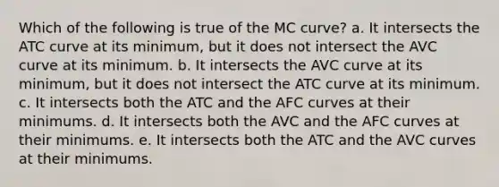 Which of the following is true of the MC curve? a. It intersects the ATC curve at its minimum, but it does not intersect the AVC curve at its minimum. b. It intersects the AVC curve at its minimum, but it does not intersect the ATC curve at its minimum. c. It intersects both the ATC and the AFC curves at their minimums. d. It intersects both the AVC and the AFC curves at their minimums. e. It intersects both the ATC and the AVC curves at their minimums.