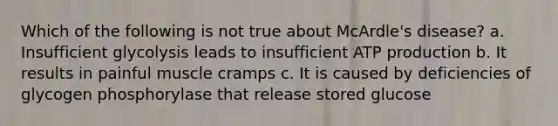 Which of the following is not true about McArdle's disease? a. Insufficient glycolysis leads to insufficient ATP production b. It results in painful muscle cramps c. It is caused by deficiencies of glycogen phosphorylase that release stored glucose