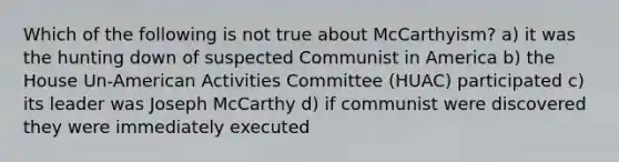 Which of the following is not true about McCarthyism? a) it was the hunting down of suspected Communist in America b) the House Un-American Activities Committee (HUAC) participated c) its leader was Joseph McCarthy d) if communist were discovered they were immediately executed