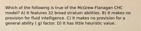 Which of the following is true of the McGrew-Flanagan CHC model? A) It features 32 broad stratum abilities. B) It makes no provision for fluid intelligence. C) It makes no provision for a general ability ( g) factor. D) It has little heuristic value.