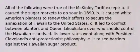 All of the following were true of the McKinley Tariff except: a. It caused the sugar markets to go sour in 1890. b. It caused white American planters to renew their efforts to secure the annexation of Hawaii to the United States. c. It led to conflict between planters and Queen Liliuokalani over who should control the Hawaiian islands. d. Its lower rates went along with President Cleveland's anti-protectionist philosophy. e. It raised barriers against the Hawaiian sugar product.