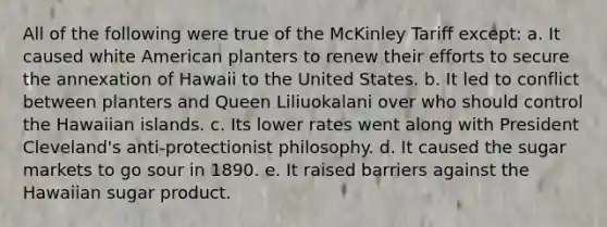 All of the following were true of the McKinley Tariff except: a. It caused white American planters to renew their efforts to secure the annexation of Hawaii to the United States. b. It led to conflict between planters and Queen Liliuokalani over who should control the Hawaiian islands. c. Its lower rates went along with President Cleveland's anti-protectionist philosophy. d. It caused the sugar markets to go sour in 1890. e. It raised barriers against the Hawaiian sugar product.