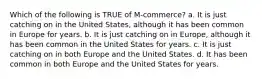 Which of the following is TRUE of M-commerce? a. It is just catching on in the United States, although it has been common in Europe for years. b. It is just catching on in Europe, although it has been common in the United States for years. c. It is just catching on in both Europe and the United States. d. It has been common in both Europe and the United States for years.