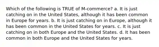 Which of the following is TRUE of M-commerce? a. It is just catching on in the United States, although it has been common in Europe for years. b. It is just catching on in Europe, although it has been common in the United States for years. c. It is just catching on in both Europe and the United States. d. It has been common in both Europe and the United States for years.