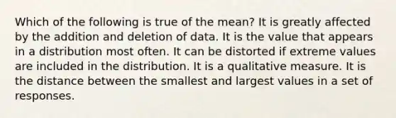 Which of the following is true of the mean? It is greatly affected by the addition and deletion of data. It is the value that appears in a distribution most often. It can be distorted if extreme values are included in the distribution. It is a qualitative measure. It is the distance between the smallest and largest values in a set of responses.