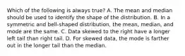 Which of the following is always true? A. The mean and median should be used to identify the shape of the distribution. B. In a symmetric and​ bell-shaped distribution, the​ mean, median, and mode are the same. C. Data skewed to the right have a longer left tail than right tail. D. For skewed​ data, the mode is farther out in the longer tail than the median.