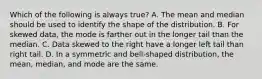 Which of the following is always​ true? A. The mean and median should be used to identify the shape of the distribution. B. For skewed​ data, the mode is farther out in the longer tail than the median. C. Data skewed to the right have a longer left tail than right tail. D. In a symmetric and​ bell-shaped distribution, the​ mean, median, and mode are the same.