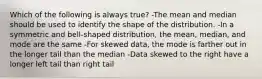 Which of the following is always true? -The mean and median should be used to identify the shape of the distribution. -In a symmetric and bell-shaped distribution, the mean, median, and mode are the same -For skewed data, the mode is farther out in the longer tail than the median -Data skewed to the right have a longer left tail than right tail