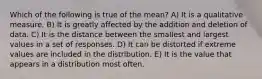 Which of the following is true of the mean? A) It is a qualitative measure. B) It is greatly affected by the addition and deletion of data. C) It is the distance between the smallest and largest values in a set of responses. D) It can be distorted if extreme values are included in the distribution. E) It is the value that appears in a distribution most often.