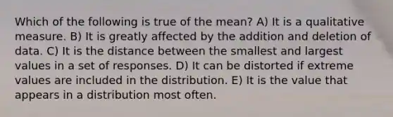 Which of the following is true of the mean? A) It is a qualitative measure. B) It is greatly affected by the addition and deletion of data. C) It is the distance between the smallest and largest values in a set of responses. D) It can be distorted if extreme values are included in the distribution. E) It is the value that appears in a distribution most often.