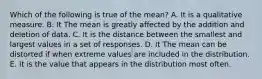 Which of the following is true of the mean? A. It is a qualitative measure. B. It The mean is greatly affected by the addition and deletion of data. C. It is the distance between the smallest and largest values in a set of responses. D. It The mean can be distorted if when extreme values are included in the distribution. E. It is the value that appears in the distribution most often.