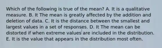 Which of the following is true of the mean? A. It is a qualitative measure. B. It The mean is greatly affected by the addition and deletion of data. C. It is the distance between the smallest and largest values in a set of responses. D. It The mean can be distorted if when extreme values are included in the distribution. E. It is the value that appears in the distribution most often.