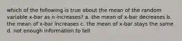 which of the following is true about the mean of the random variable x-bar as n increases? a. the mean of x-bar decreases b. the mean of x-bar increases c. the mean of x-bar stays the same d. not enough information to tell