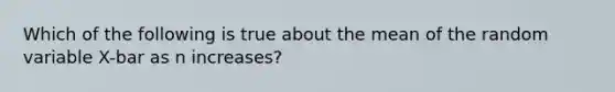 Which of the following is true about the mean of the random variable X-bar as n increases?