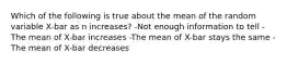 Which of the following is true about the mean of the random variable X-bar as n increases? -Not enough information to tell -The mean of X-bar increases -The mean of X-bar stays the same -The mean of X-bar decreases