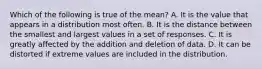 Which of the following is true of the mean? A. It is the value that appears in a distribution most often. B. It is the distance between the smallest and largest values in a set of responses. C. It is greatly affected by the addition and deletion of data. D. It can be distorted if extreme values are included in the distribution.