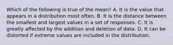 Which of the following is true of the mean? A. It is the value that appears in a distribution most often. B. It is the distance between the smallest and largest values in a set of responses. C. It is greatly affected by the addition and deletion of data. D. It can be distorted if extreme values are included in the distribution.