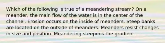 Which of the following is true of a meandering stream? On a meander, the main flow of the water is in the center of the channel. Erosion occurs on the inside of meanders. Steep banks are located on the outside of meanders. Meanders resist changes in size and position. Meandering steepens the gradient.