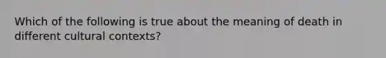 Which of the following is true about the meaning of death in different cultural contexts?