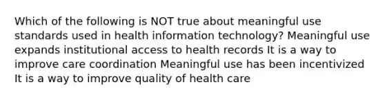 Which of the following is NOT true about meaningful use standards used in health information technology? Meaningful use expands institutional access to health records It is a way to improve care coordination Meaningful use has been incentivized It is a way to improve quality of health care