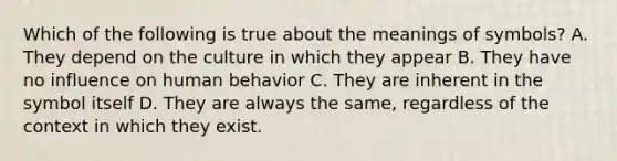 Which of the following is true about the meanings of symbols? A. They depend on the culture in which they appear B. They have no influence on human behavior C. They are inherent in the symbol itself D. They are always the same, regardless of the context in which they exist.