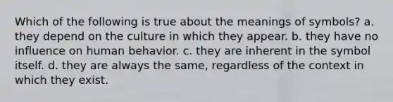 Which of the following is true about the meanings of symbols? a. they depend on the culture in which they appear. b. they have no influence on human behavior. c. they are inherent in the symbol itself. d. they are always the same, regardless of the context in which they exist.