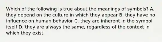 Which of the following is true about the meanings of symbols? A. they depend on the culture in which they appear B. they have no influence on human behavior C. they are inherent in the symbol itself D. they are always the same, regardless of the context in which they exist