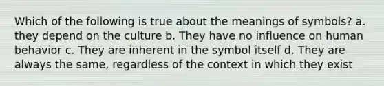 Which of the following is true about the meanings of symbols? a. they depend on the culture b. They have no influence on human behavior c. They are inherent in the symbol itself d. They are always the same, regardless of the context in which they exist