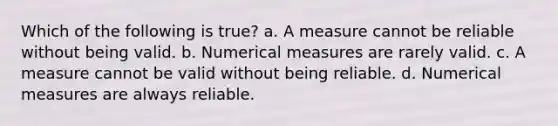 Which of the following is true? a. A measure cannot be reliable without being valid. b. Numerical measures are rarely valid. c. A measure cannot be valid without being reliable. d. Numerical measures are always reliable.