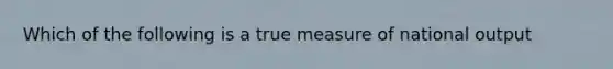 Which of the following is a true measure of national output