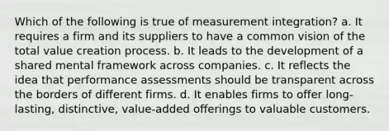 Which of the following is true of measurement integration? a. It requires a firm and its suppliers to have a common vision of the total value creation process. b. It leads to the development of a shared mental framework across companies. c. It reflects the idea that performance assessments should be transparent across the borders of different firms. d. It enables firms to offer long-lasting, distinctive, value-added offerings to valuable customers.