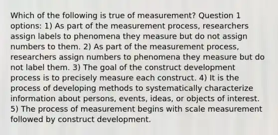 Which of the following is true of measurement? Question 1 options: 1) As part of the measurement process, researchers assign labels to phenomena they measure but do not assign numbers to them. 2) As part of the measurement process, researchers assign numbers to phenomena they measure but do not label them. 3) The goal of the construct development process is to precisely measure each construct. 4) It is the process of developing methods to systematically characterize information about persons, events, ideas, or objects of interest. 5) The process of measurement begins with scale measurement followed by construct development.