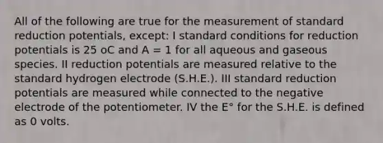 All of the following are true for the measurement of standard reduction potentials, except: I standard conditions for reduction potentials is 25 oC and A = 1 for all aqueous and gaseous species. II reduction potentials are measured relative to the standard hydrogen electrode (S.H.E.). III standard reduction potentials are measured while connected to the negative electrode of the potentiometer. IV the E° for the S.H.E. is defined as 0 volts.