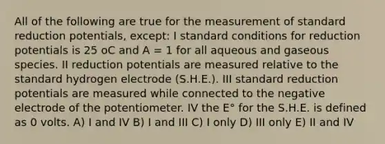 All of the following are true for the measurement of standard reduction potentials, except: I standard conditions for reduction potentials is 25 oC and A = 1 for all aqueous and gaseous species. II reduction potentials are measured relative to the standard hydrogen electrode (S.H.E.). III standard reduction potentials are measured while connected to the negative electrode of the potentiometer. IV the E° for the S.H.E. is defined as 0 volts. A) I and IV B) I and III C) I only D) III only E) II and IV