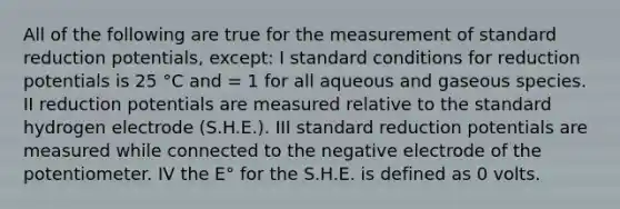 All of the following are true for the measurement of standard reduction potentials, except: I standard conditions for reduction potentials is 25 °C and = 1 for all aqueous and gaseous species. II reduction potentials are measured relative to the standard hydrogen electrode (S.H.E.). III standard reduction potentials are measured while connected to the negative electrode of the potentiometer. IV the E° for the S.H.E. is defined as 0 volts.