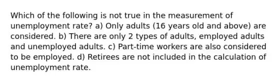 Which of the following is not true in the measurement of unemployment rate? a) Only adults (16 years old and above) are considered. b) There are only 2 types of adults, employed adults and unemployed adults. c) Part-time workers are also considered to be employed. d) Retirees are not included in the calculation of unemployment rate.