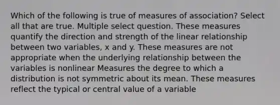 Which of the following is true of measures of association? Select all that are true. Multiple select question. These measures quantify the direction and strength of the linear relationship between two variables, x and y. These measures are not appropriate when the underlying relationship between the variables is nonlinear Measures the degree to which a distribution is not symmetric about its mean. These measures reflect the typical or central value of a variable