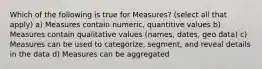 Which of the following is true for Measures? (select all that apply) a) Measures contain numeric, quantitive values b) Measures contain qualitative values (names, dates, geo data) c) Measures can be used to categorize, segment, and reveal details in the data d) Measures can be aggregated