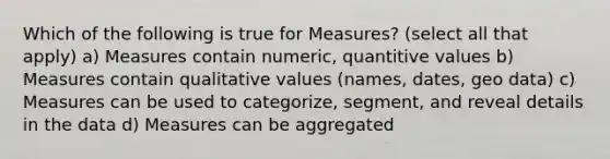 Which of the following is true for Measures? (select all that apply) a) Measures contain numeric, quantitive values b) Measures contain qualitative values (names, dates, geo data) c) Measures can be used to categorize, segment, and reveal details in the data d) Measures can be aggregated