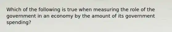 Which of the following is true when measuring the role of the government in an economy by the amount of its government spending?