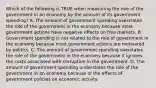 Which of the following is TRUE when measuring the role of the government in an economy by the amount of its government spending? A. The amount of government spending overstates the role of the government in the economy because most government actions have negative effects on free markets. B. Government spending is not related to the role of government in the economy because most government actions are motivated by politics. C. The amount of government spending overstates the role of the government in the economy because it ignores the costs associated with corruption in the government. D. The amount of government spending understates the role of the government in an economy because of the effects of government policies on economic activity.