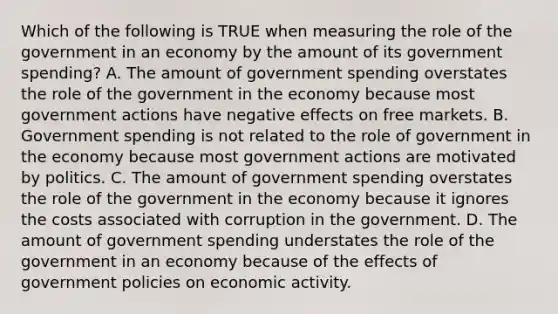 Which of the following is TRUE when measuring the role of the government in an economy by the amount of its government spending? A. The amount of government spending overstates the role of the government in the economy because most government actions have negative effects on free markets. B. Government spending is not related to the role of government in the economy because most government actions are motivated by politics. C. The amount of government spending overstates the role of the government in the economy because it ignores the costs associated with corruption in the government. D. The amount of government spending understates the role of the government in an economy because of the effects of government policies on economic activity.