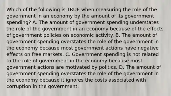 Which of the following is TRUE when measuring the role of the government in an economy by the amount of its government spending? A. The amount of government spending understates the role of the government in an economy because of the effects of government policies on economic activity. B. The amount of government spending overstates the role of the government in the economy because most government actions have negative effects on free markets. C. Government spending is not related to the role of government in the economy because most government actions are motivated by politics. D. The amount of government spending overstates the role of the government in the economy because it ignores the costs associated with corruption in the government.