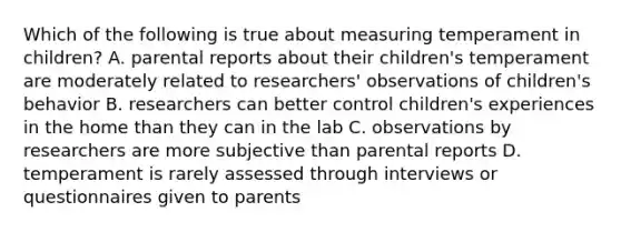 Which of the following is true about measuring temperament in children? A. parental reports about their children's temperament are moderately related to researchers' observations of children's behavior B. researchers can better control children's experiences in the home than they can in the lab C. observations by researchers are more subjective than parental reports D. temperament is rarely assessed through interviews or questionnaires given to parents