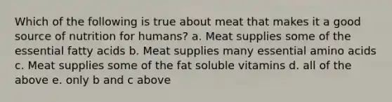 Which of the following is true about meat that makes it a good source of nutrition for humans? a. Meat supplies some of the essential fatty acids b. Meat supplies many essential amino acids c. Meat supplies some of the fat soluble vitamins d. all of the above e. only b and c above