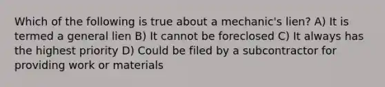 Which of the following is true about a mechanic's lien? A) It is termed a general lien B) It cannot be foreclosed C) It always has the highest priority D) Could be filed by a subcontractor for providing work or materials