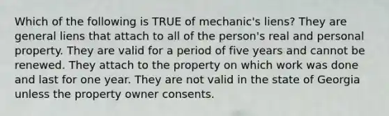 Which of the following is TRUE of mechanic's liens? They are general liens that attach to all of the person's real and personal property. They are valid for a period of five years and cannot be renewed. They attach to the property on which work was done and last for one year. They are not valid in the state of Georgia unless the property owner consents.