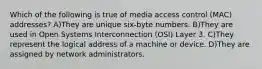 Which of the following is true of media access control (MAC) addresses? A)They are unique six-byte numbers. B)They are used in Open Systems Interconnection (OSI) Layer 3. C)They represent the logical address of a machine or device. D)They are assigned by network administrators.