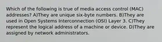 Which of the following is true of media access control (MAC) addresses? A)They are unique six-byte numbers. B)They are used in Open Systems Interconnection (OSI) Layer 3. C)They represent the logical address of a machine or device. D)They are assigned by network administrators.